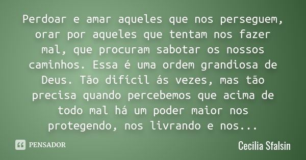 Perdoar e amar aqueles que nos perseguem, orar por aqueles que tentam nos fazer mal, que procuram sabotar os nossos caminhos. Essa é uma ordem grandiosa de Deus... Frase de Cecilia Sfalsin.