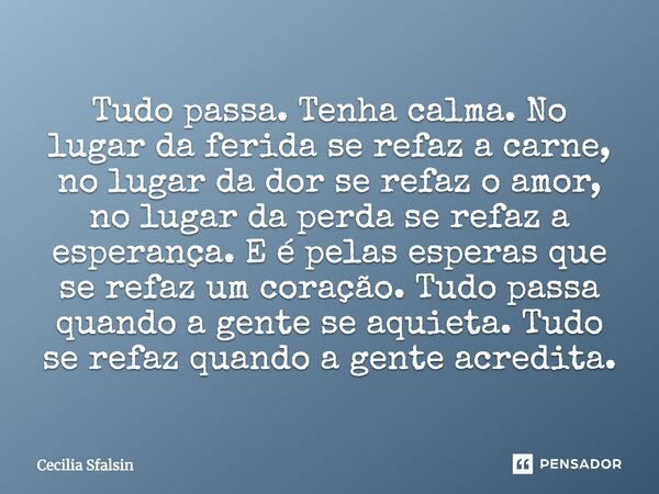 Tudo passa. Tenha calma. No lugar da ferida se refaz a carne, no lugar da dor se refaz o amor, no lugar da perda se refaz a esperança. E é pelas esperas que se ... Frase de Cecília Sfalsin.