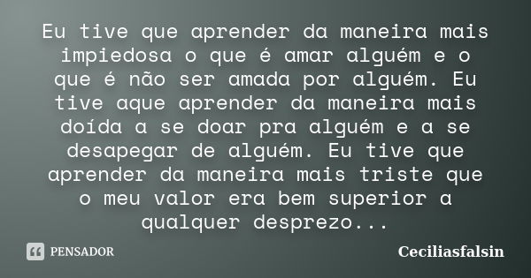 Eu tive que aprender da maneira mais impiedosa o que é amar alguém e o que é não ser amada por alguém. Eu tive aque aprender da maneira mais doída a se doar pra... Frase de Ceciliasfalsin.