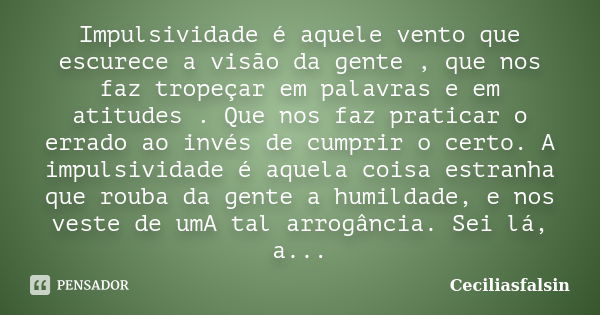 Impulsividade é aquele vento que escurece a visão da gente , que nos faz tropeçar em palavras e em atitudes . Que nos faz praticar o errado ao invés de cumprir ... Frase de Ceciliasfalsin.