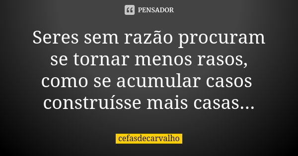 Seres sem razão procuram se tornar menos rasos, como se acumular casos construísse mais casas...... Frase de cefasdecarvalho.