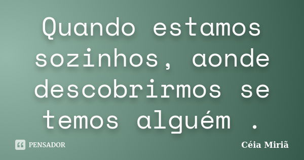 Quando estamos sozinhos, aonde descobrirmos se temos alguém .... Frase de Céia Miriã.