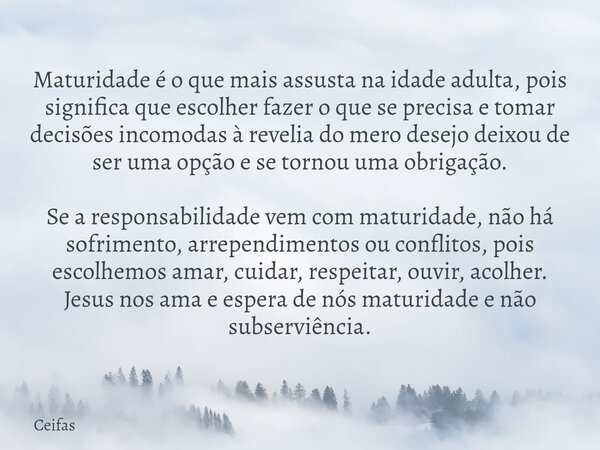 Maturidade é o que mais assusta na idade adulta, pois significa que escolher fazer o que se precisa e tomar decisões incomodas à revelia do mero desejo deixou d... Frase de Ceifas.