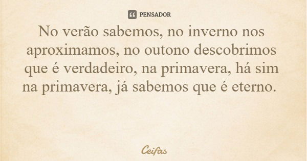 No verão sabemos, no inverno nos aproximamos, no outono descobrimos que é verdadeiro, na primavera, há sim na primavera, já sabemos que é eterno.... Frase de Ceifas.