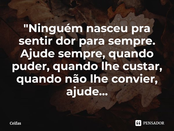 "Ninguém nasceu pra sentir dor para sempre. Ajude sempre, quando puder, quando lhe custar, quando não lhe convier, ajude...... Frase de Ceifas.
