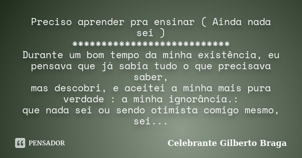 Preciso aprender pra ensinar ( Ainda nada sei ) *************************** Durante um bom tempo da minha existência, eu pensava que já sabia tudo o que precisa... Frase de Celebrante Gilberto Braga.