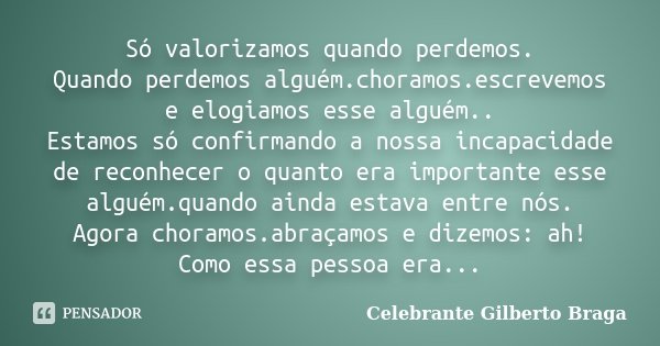 Só valorizamos quando perdemos. Quando perdemos alguém.choramos.escrevemos e elogiamos esse alguém.. Estamos só confirmando a nossa incapacidade de reconhecer o... Frase de Celebrante Gilberto Braga.