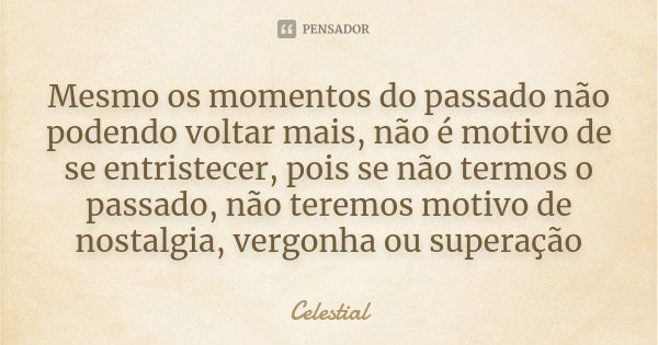 Mesmo os momentos do passado não podendo voltar mais, não é motivo de se entristecer, pois se não termos o passado, não teremos motivo de nostalgia, vergonha ou... Frase de Celestial.