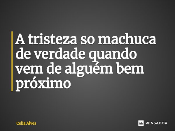 ⁠A tristeza so machuca de verdade quando vem de alguém bem próximo... Frase de Celia Alves.