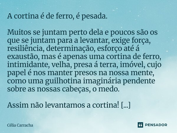 ⁠A cortina é de ferro, é pesada. Muitos se juntam perto dela e poucos são os que se juntam para a levantar, exige força, resiliência, determinação, esforço até ... Frase de Célia Carracha.