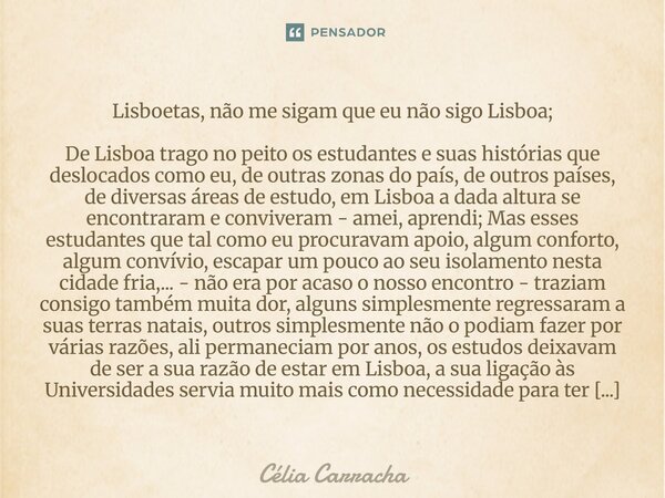 Lisboetas, não me sigam que eu não sigo Lisboa; De Lisboa trago no peito os estudantes e suas histórias que deslocados como eu, de outras zonas do país, de out... Frase de Célia Carracha.
