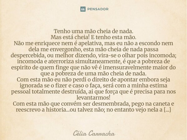 ⁠Tenho uma mão cheia de nada. Mas está cheia! E tenho esta mão. Não me enriquece nem é apelativa, mas eu não a escondo nem dela me envergonho, esta mão cheia de... Frase de Célia Carracha.