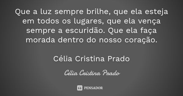 Que a luz sempre brilhe, que ela esteja em todos os lugares, que ela vença sempre a escuridão. Que ela faça morada dentro do nosso coração. Célia Cristina Prado... Frase de Célia Cristina Prado.