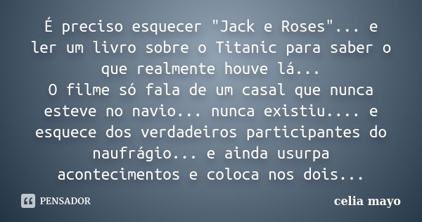 É preciso esquecer "Jack e Roses"... e ler um livro sobre o Titanic para saber o que realmente houve lá... O filme só fala de um casal que nunca estev... Frase de celia mayo.
