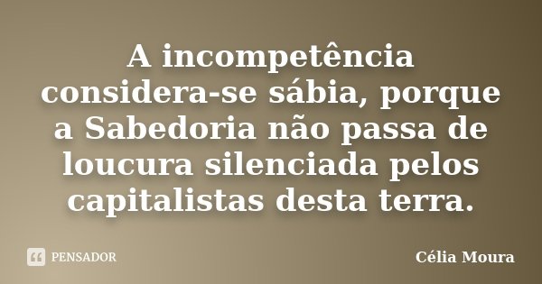 A incompetência considera-se sábia, porque a Sabedoria não passa de loucura silenciada pelos capitalistas desta terra.... Frase de Célia Moura.