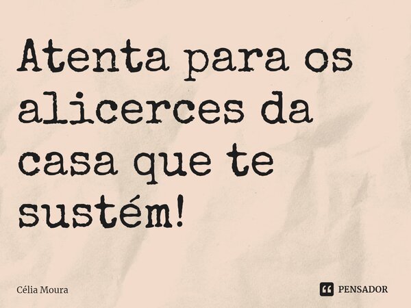 ⁠Atenta para os alicerces da casa que te sustém!... Frase de Célia Moura.