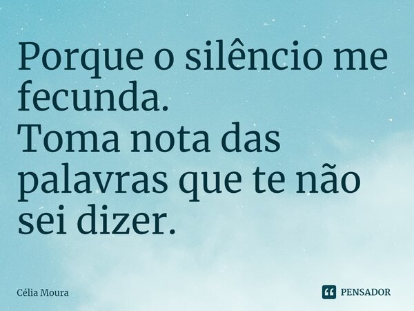 ⁠Porque o silêncio me fecunda. Toma nota das palavras que te não sei dizer.... Frase de Célia Moura.