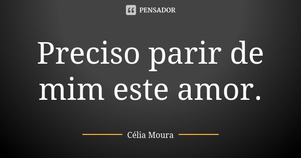 Preciso parir de mim este amor.... Frase de Célia Moura.