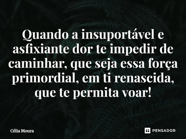 ⁠Quando a insuportável e asfixiante dor te impedir de caminhar, que seja essa força primordial, em ti renascida, que te permita voar!... Frase de Célia Moura.