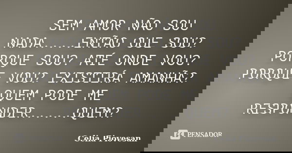 SEM AMOR NÃO SOU NADA....ENTÃO OUE SOU? PORQUE SOU? ATÉ ONDE VOU? PORQUE VOU? EXISTIRÁ AMANHÃ? QUEM PODE ME RESPONDER.....QUEM?... Frase de Celia Piovesan.