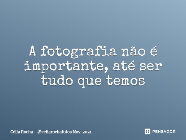 ⁠A fotografia não é importante, até ser tudo que temos... Frase de Célia Rocha - celiarochafotos Nov. 2021.
