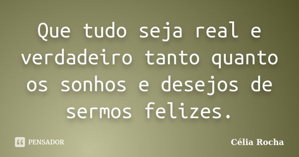 Que tudo seja real e verdadeiro tanto quanto os sonhos e desejos de sermos felizes.... Frase de Célia Rocha.