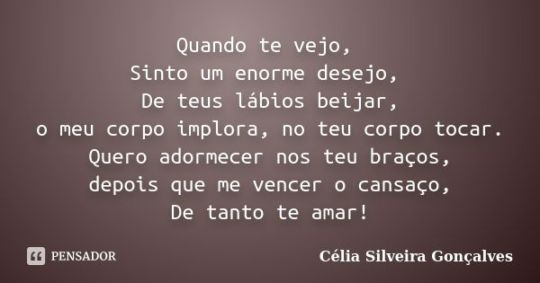 Quando te vejo, Sinto um enorme desejo, De teus lábios beijar, o meu corpo implora, no teu corpo tocar. Quero adormecer nos teu braços, depois que me vencer o c... Frase de Célia Silveira Gonçalves.