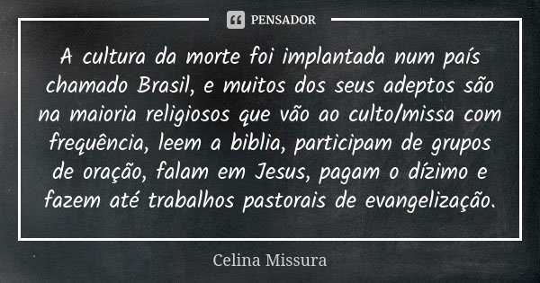 A cultura da morte foi implantada num país chamado Brasil, e muitos dos seus adeptos são na maioria religiosos que vão ao culto/missa com frequência, leem a bib... Frase de Celina Missura.