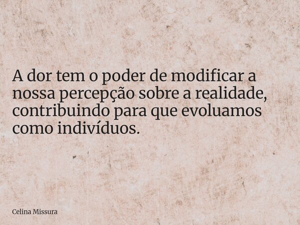 A dor tem o poder de modificar a nossa percepção sobre a realidade, contribuindo para que evoluamos como indivíduos.... Frase de Celina Missura.