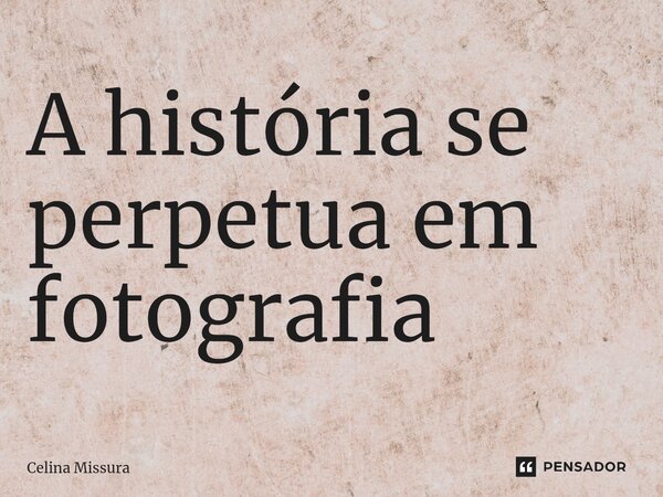 ⁠A história se perpetua em fotografia... Frase de Celina Missura.