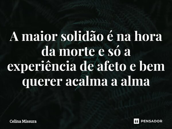 ⁠A maior solidão é na hora da morte e só a experiência de afeto e bem querer acalma a alma... Frase de Celina Missura.