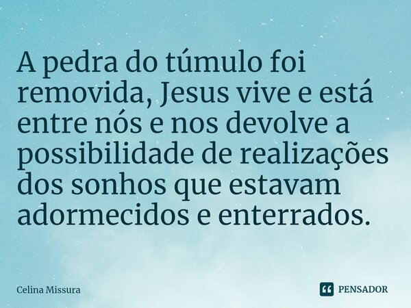 ⁠A pedra do túmulo foi removida, Jesus vive e está entre nós e nos devolve a possibilidade de realizações dos sonhos que estavam adormecidos e enterrados.... Frase de Celina Missura.