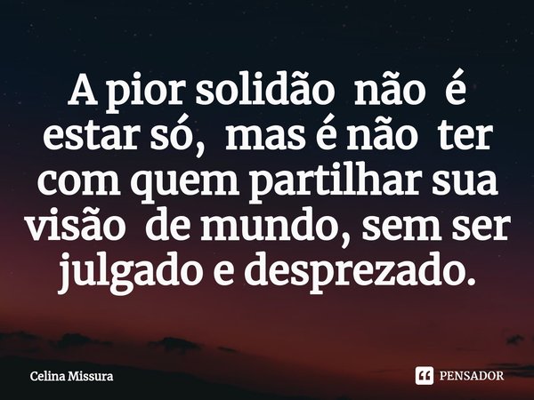 ⁠A pior solidão não é estar só, mas é não ter com quem partilhar sua visão de mundo, sem ser julgado e desprezado.... Frase de Celina Missura.