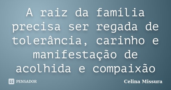 A raiz da família precisa ser regada de tolerância, carinho e manifestação de acolhida e compaixão... Frase de Celina Missura.