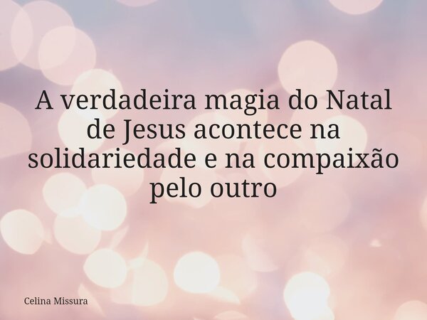 A verdadeira magia do Natal de Jesus acontece na solidariedade e na compaixão pelo outro... Frase de Celina Missura.