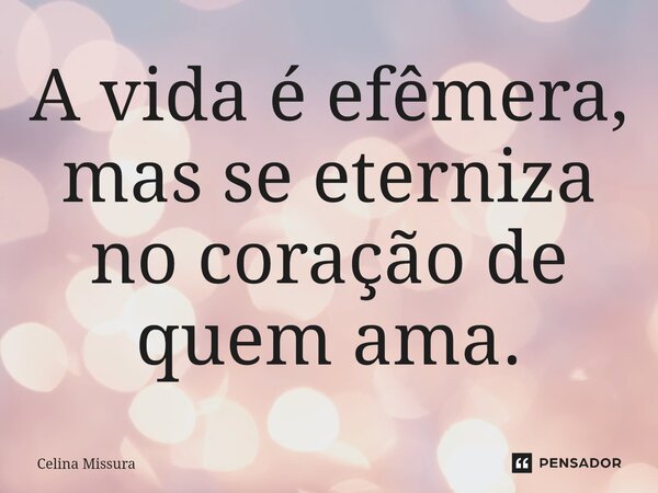 ⁠A vida é efêmera, mas se eterniza no coração de quem ama.... Frase de Celina Missura.