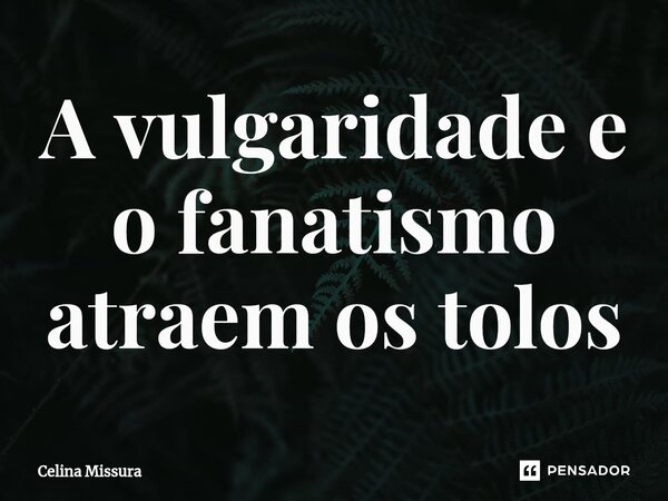 ⁠A vulgaridade e o fanatismo atraem os tolos... Frase de Celina Missura.