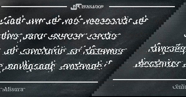 Cada um de nós necessita de dons para exercer certas funções, do contrário só fazemos besteiras e palhaçada, entende?... Frase de Celina Missura.