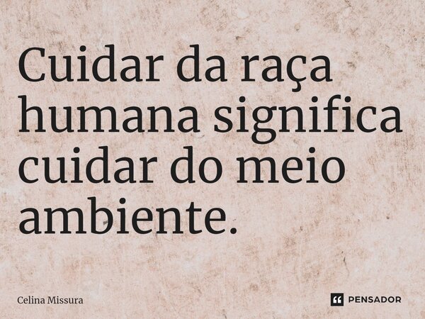 ⁠Cuidar da raça humana significa cuidar do meio ambiente.... Frase de Celina Missura.