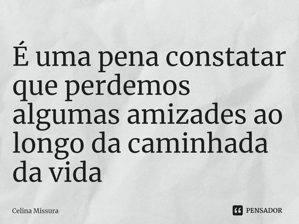 É uma pena constatar que perdemos algumas amizades ao longo da caminhada da vida... Frase de Celina Missura.