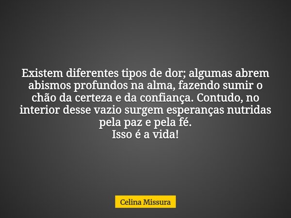 Existem diferentes tipos de dor; algumas abrem abismos profundos na alma, fazendo sumir o chão da certeza e da confiança. Contudo, no interior desse vazio surge... Frase de Celina Missura.
