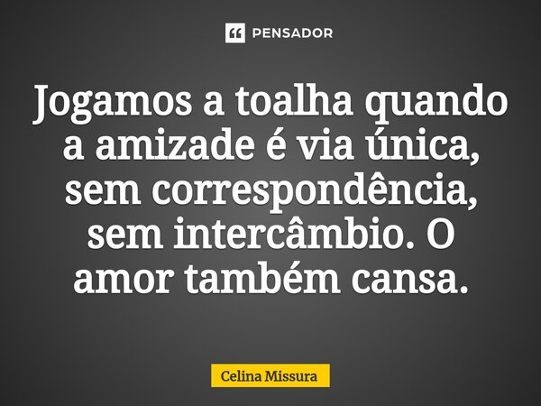 ⁠Jogamos a toalha quando a amizade é via única, sem correspondência, sem intercâmbio. O amor também cansa.... Frase de Celina Missura.