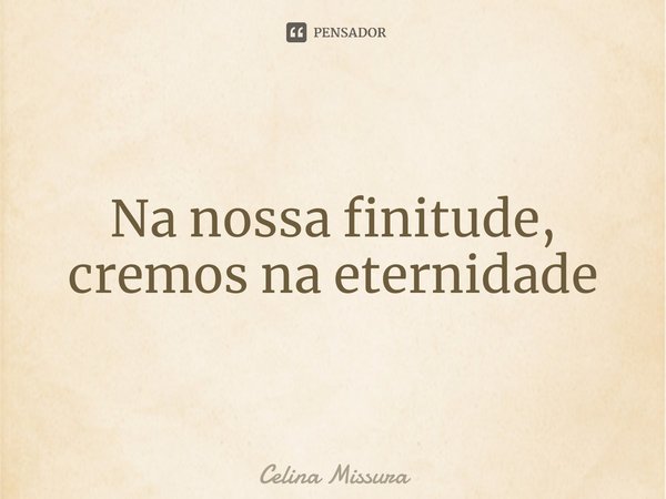 ⁠Na nossa finitude, cremos na eternidade... Frase de Celina Missura.