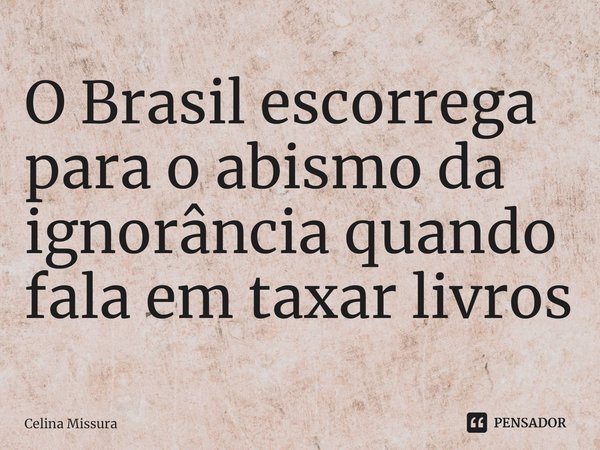 ⁠O Brasil escorrega para o abismo da ignorância quando fala em taxar livros... Frase de Celina Missura.