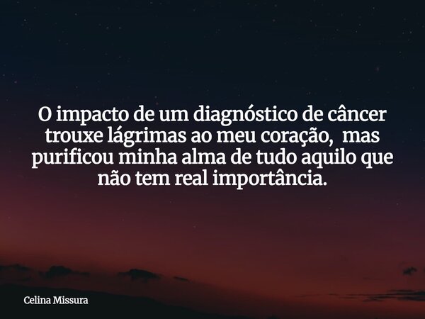O impacto de um diagnóstico de câncer trouxe lágrimas ao meu coração, mas purificou minha alma de tudo aquilo que não tem real importância.... Frase de Celina Missura.
