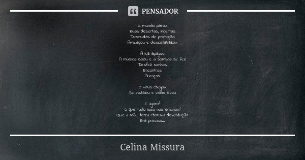 O mundo parou
Ruas desertas, incertas
Desnudas de proteção
Ameaçou e desestabilizou A luz apagou
A música calou e a sombra se fez
Desfez sonhos
Encontros
Abraço... Frase de Celina Missura.