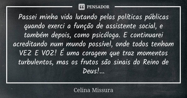 Passei minha vida lutando pelas políticas públicas quando exerci a função de assistente social, e também depois, como psicóloga. E continuarei acreditando num m... Frase de Celina Missura.