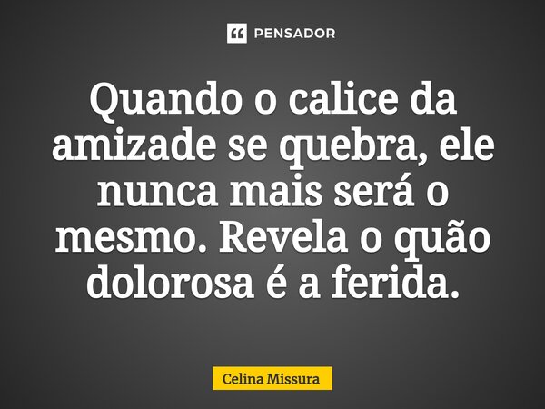 ⁠Quando o calice da amizade se quebra, ele nunca mais será o mesmo. Revela o quão dolorosa é a ferida.... Frase de Celina Missura.