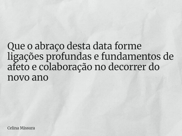 Que o abraço desta data forme ligações profundas e fundamentos de afeto e colaboração no decorrer do novo ano... Frase de Celina Missura.