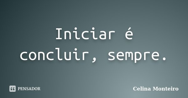 Iniciar é concluir, sempre.... Frase de Celina Monteiro.